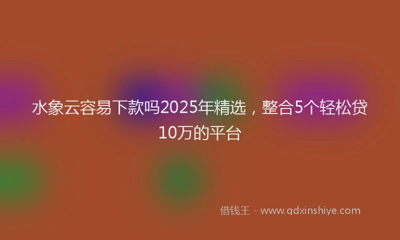 水象云容易下款吗2025年精选，整合5个轻松贷10万的平台