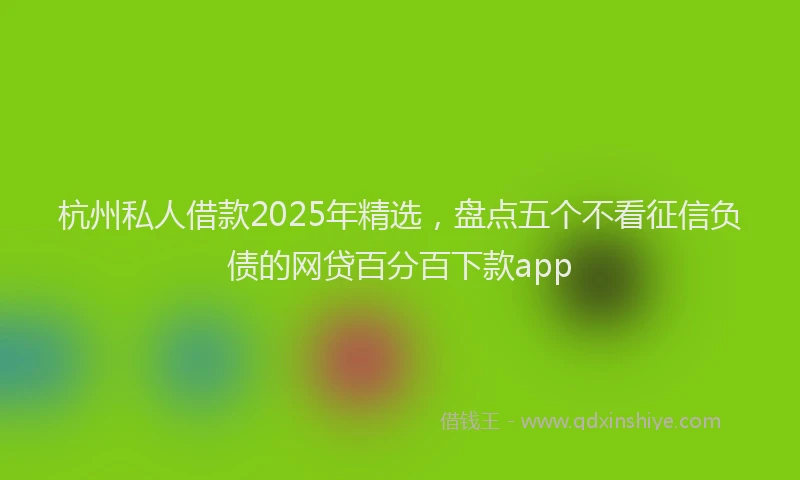 杭州私人借款2025年精选，盘点五个不看征信负债的网贷百分百下款app