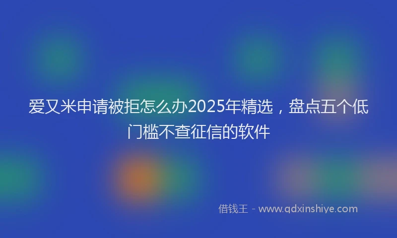 爱又米申请被拒怎么办2025年精选，盘点五个低门槛不查征信的软件