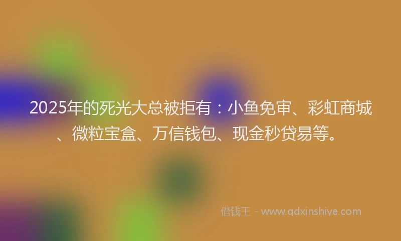 2025年的死光大总被拒有：小鱼免审、彩虹商城、微粒宝盒、万信钱包、现金秒贷易等。