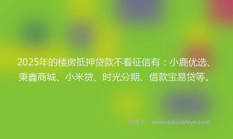 2025年的楼房抵押贷款不看征信有：小鹿优选、秉鑫商城、小米贷、时光分期、借款宝易贷等。