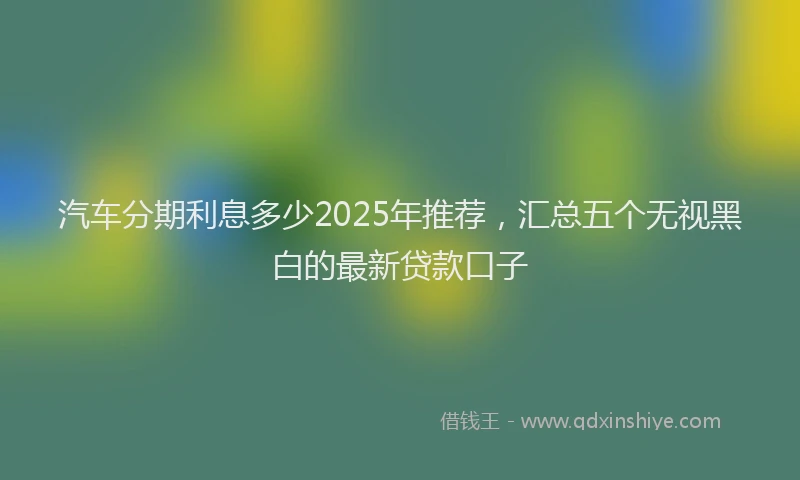 汽车分期利息多少2025年推荐，汇总五个无视黑白的最新贷款口子