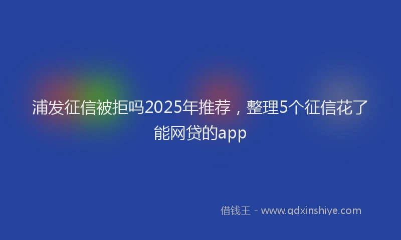 浦发征信被拒吗2025年推荐，整理5个征信花了能网贷的app