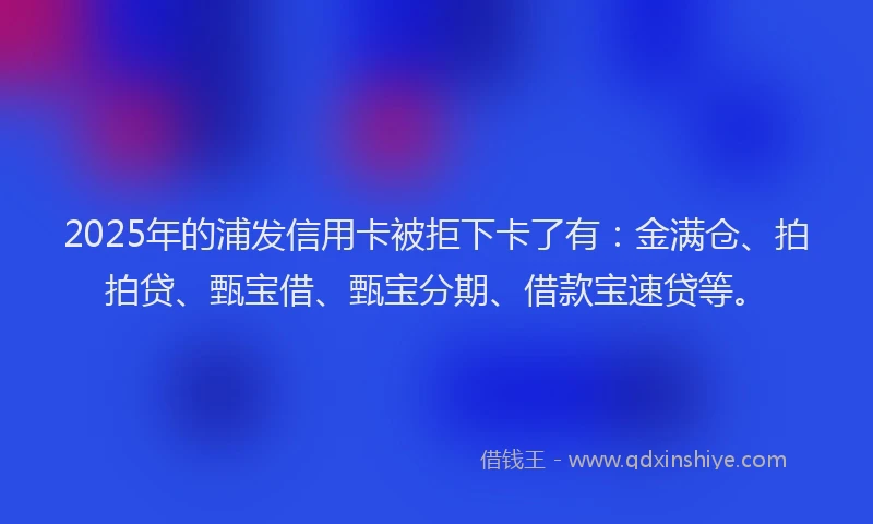 2025年的浦发信用卡被拒下卡了有：金满仓、拍拍贷、甄宝借、甄宝分期、借款宝速贷等。