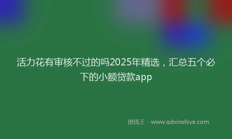 活力花有审核不过的吗2025年精选，汇总五个必下的小额贷款app