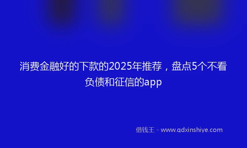 消费金融好的下款的2025年推荐，盘点5个不看负债和征信的app