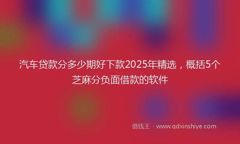 汽车贷款分多少期好下款2025年精选，概括5个芝麻分负面借款的软件