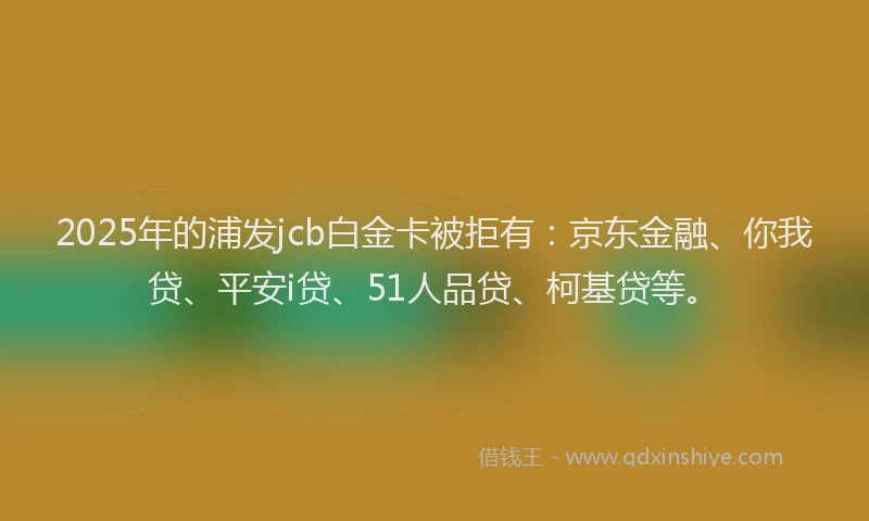 2025年的浦发jcb白金卡被拒有：京东金融、你我贷、平安i贷、51人品贷、柯基贷等。