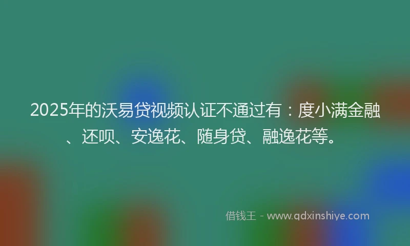 2025年的沃易贷视频认证不通过有：度小满金融、还呗、安逸花、随身贷、融逸花等。