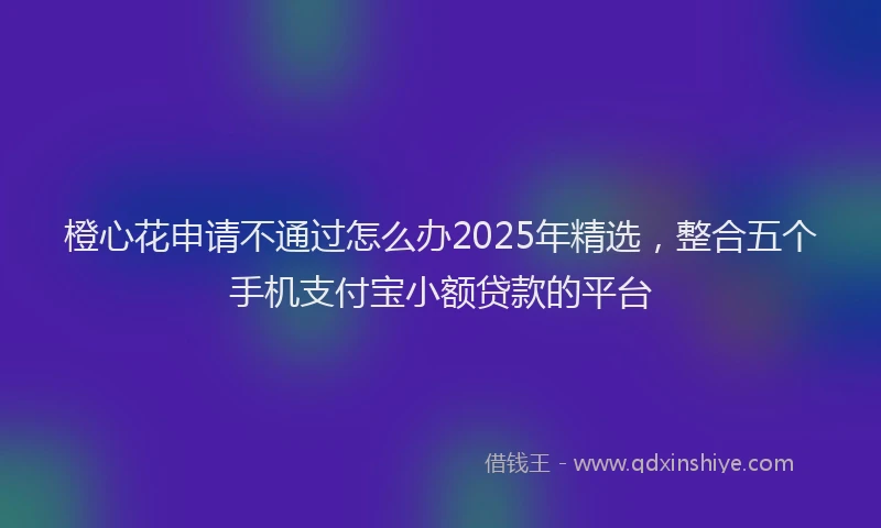 橙心花申请不通过怎么办2025年精选，整合五个手机支付宝小额贷款的平台