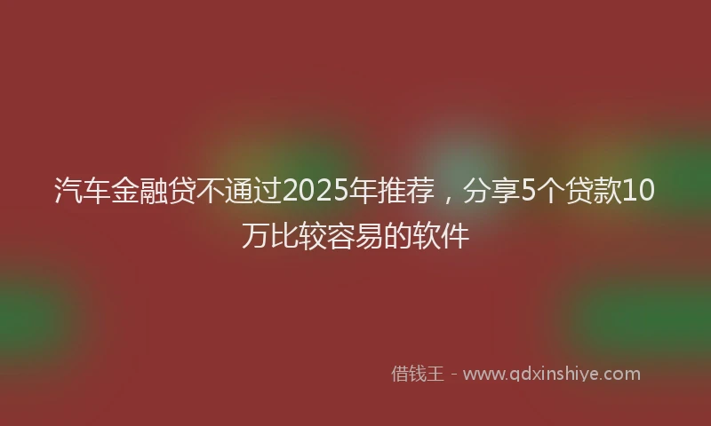 汽车金融贷不通过2025年推荐，分享5个贷款10万比较容易的软件