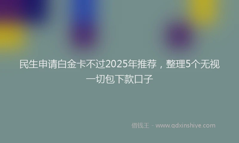 民生申请白金卡不过2025年推荐，整理5个无视一切包下款口子