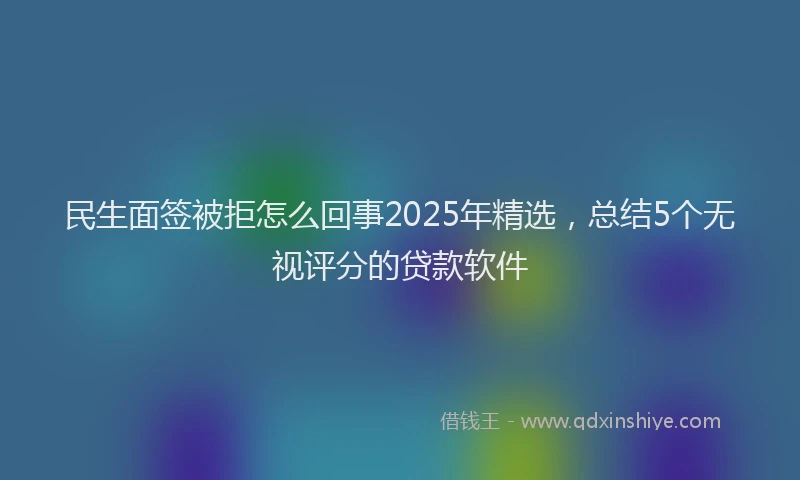 民生面签被拒怎么回事2025年精选，总结5个无视评分的贷款软件