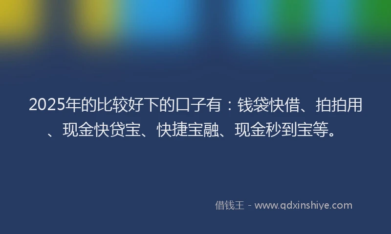 2025年的比较好下的口子有：钱袋快借、拍拍用、现金快贷宝、快捷宝融、现金秒到宝等。