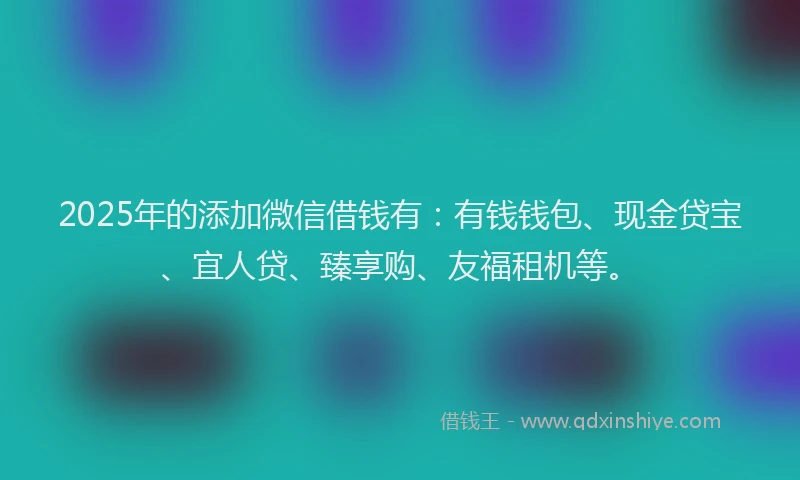 2025年的添加微信借钱有：有钱钱包、现金贷宝、宜人贷、臻享购、友福租机等。