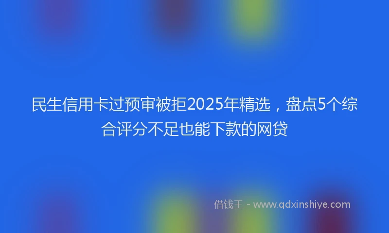 民生信用卡过预审被拒2025年精选，盘点5个综合评分不足也能下款的网贷