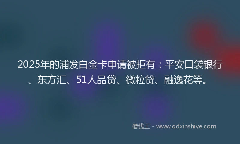 2025年的浦发白金卡申请被拒有：平安口袋银行、东方汇、51人品贷、微粒贷、融逸花等。