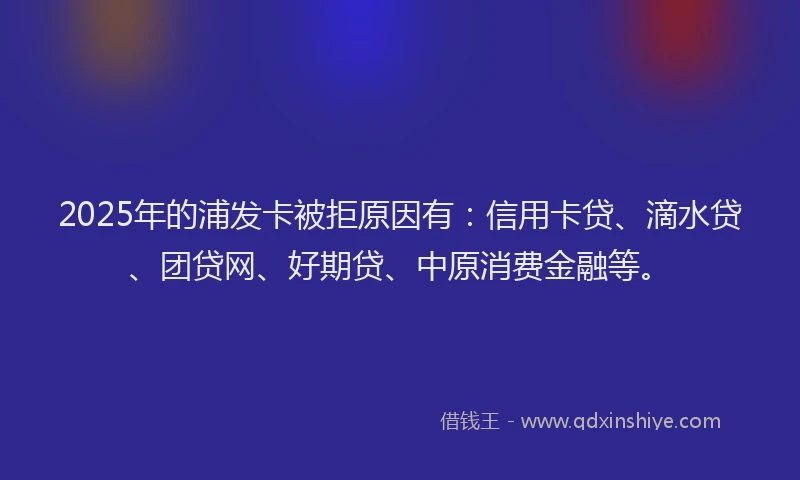 2025年的浦发卡被拒原因有：信用卡贷、滴水贷、团贷网、好期贷、中原消费金融等。
