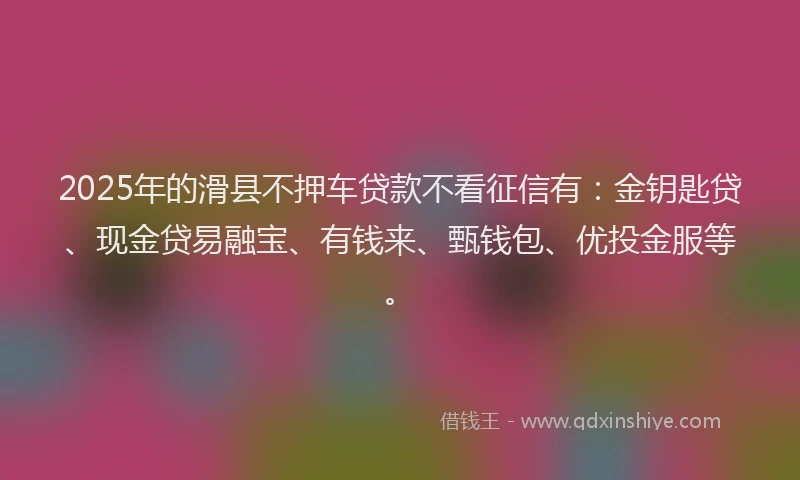 2025年的滑县不押车贷款不看征信有：金钥匙贷、现金贷易融宝、有钱来、甄钱包、优投金服等。