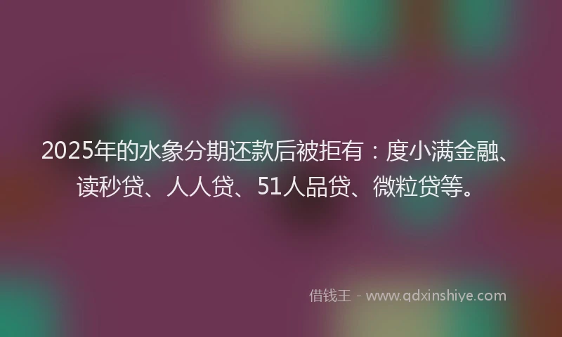 2025年的水象分期还款后被拒有：度小满金融、读秒贷、人人贷、51人品贷、微粒贷等。