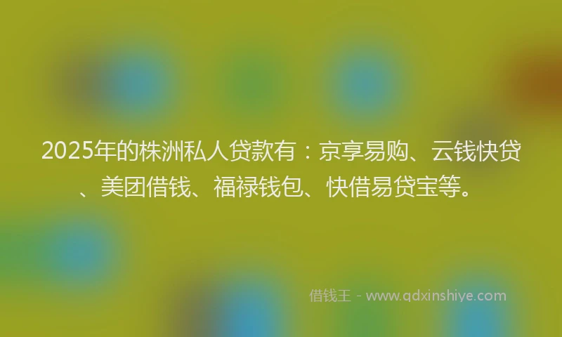 2025年的株洲私人贷款有：京享易购、云钱快贷、美团借钱、福禄钱包、快借易贷宝等。