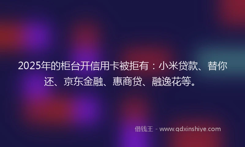 2025年的柜台开信用卡被拒有：小米贷款、替你还、京东金融、惠商贷、融逸花等。