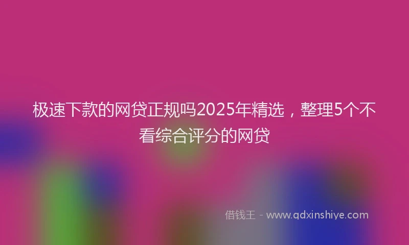 极速下款的网贷正规吗2025年精选，整理5个不看综合评分的网贷