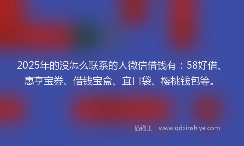 2025年的没怎么联系的人微信借钱有：58好借、惠享宝券、借钱宝盒、宜口袋、樱桃钱包等。