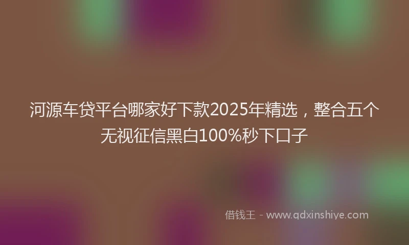 河源车贷平台哪家好下款2025年精选，整合五个无视征信黑白100%秒下口子