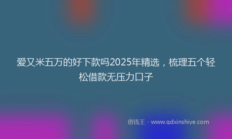 爱又米五万的好下款吗2025年精选，梳理五个轻松借款无压力口子