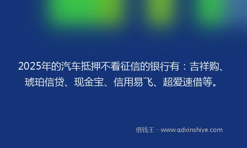 2025年的汽车抵押不看征信的银行有：吉祥购、琥珀信贷、现金宝、信用易飞、超爱速借等。