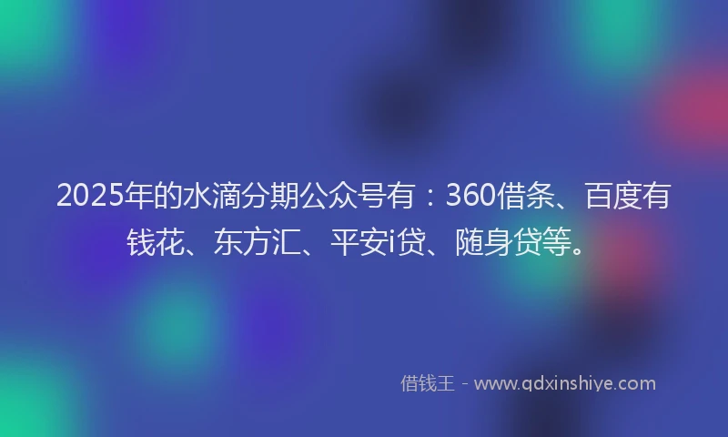 2025年的水滴分期公众号有：360借条、百度有钱花、东方汇、平安i贷、随身贷等。