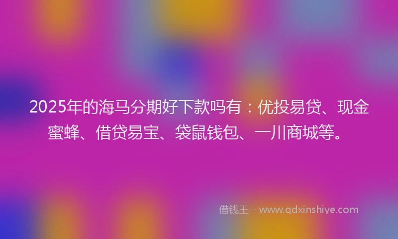 2025年的海马分期好下款吗有：优投易贷、现金蜜蜂、借贷易宝、袋鼠钱包、一川商城等。