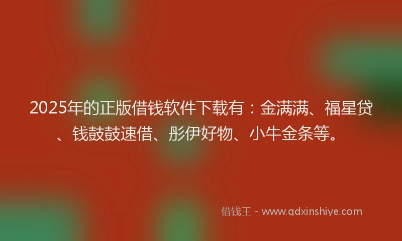 2025年的正版借钱软件下载有：金满满、福星贷、钱鼓鼓速借、彤伊好物、小牛金条等。