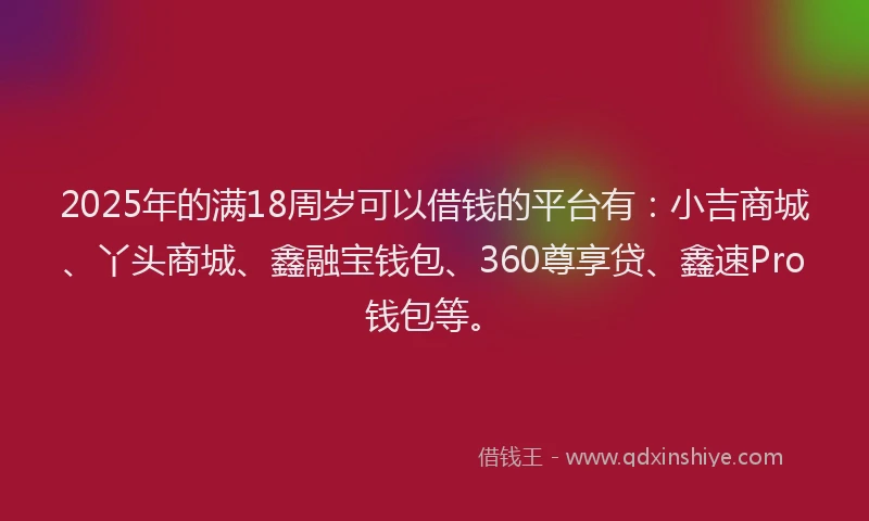 2025年的满18周岁可以借钱的平台有：小吉商城、丫头商城、鑫融宝钱包、360尊享贷、鑫速Pro钱包等。
