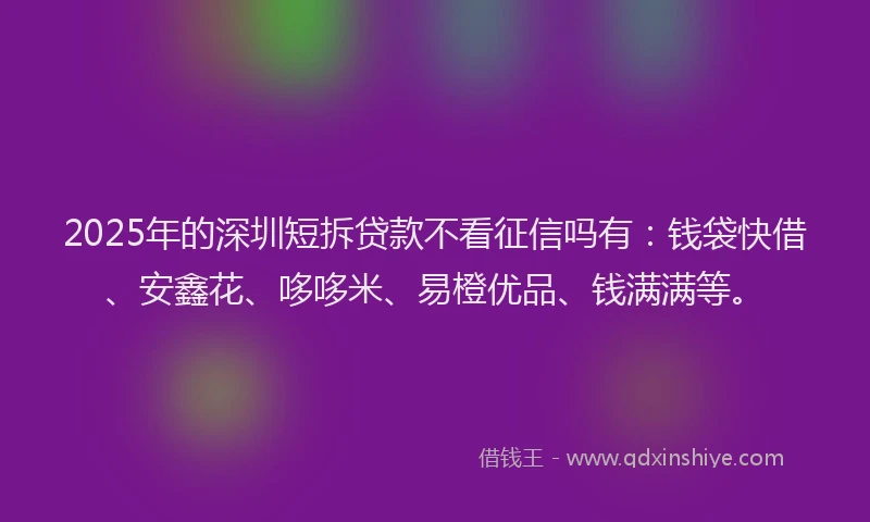 2025年的深圳短拆贷款不看征信吗有：钱袋快借、安鑫花、哆哆米、易橙优品、钱满满等。