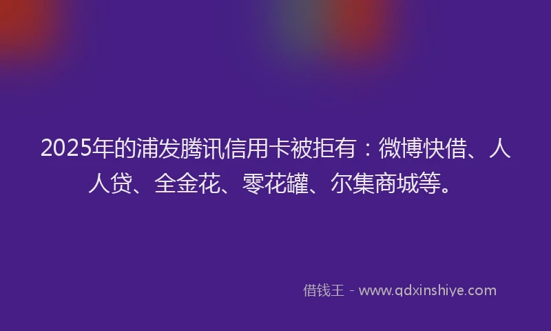 2025年的浦发腾讯信用卡被拒有：微博快借、人人贷、全金花、零花罐、尔集商城等。