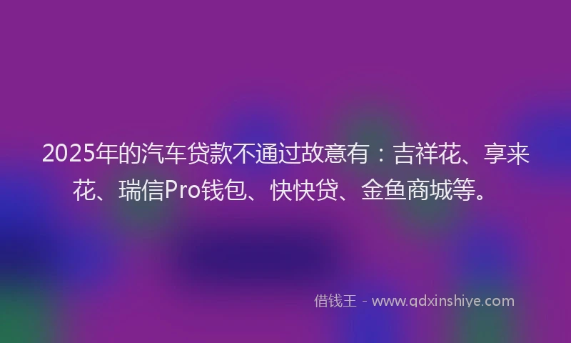 2025年的汽车贷款不通过故意有：吉祥花、享来花、瑞信Pro钱包、快快贷、金鱼商城等。