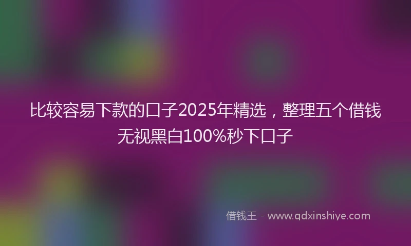 比较容易下款的口子2025年精选，整理五个借钱无视黑白100%秒下口子