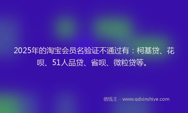 2025年的淘宝会员名验证不通过有：柯基贷、花呗、51人品贷、省呗、微粒贷等。
