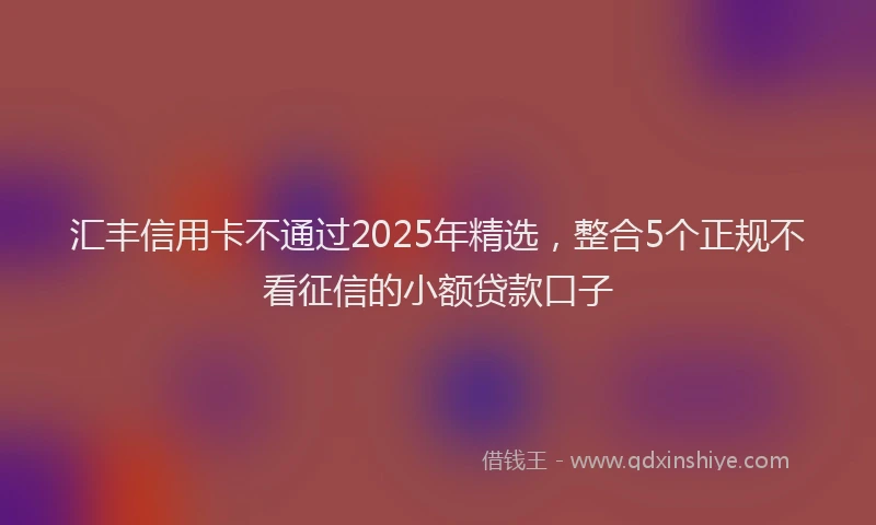 汇丰信用卡不通过2025年精选，整合5个正规不看征信的小额贷款口子