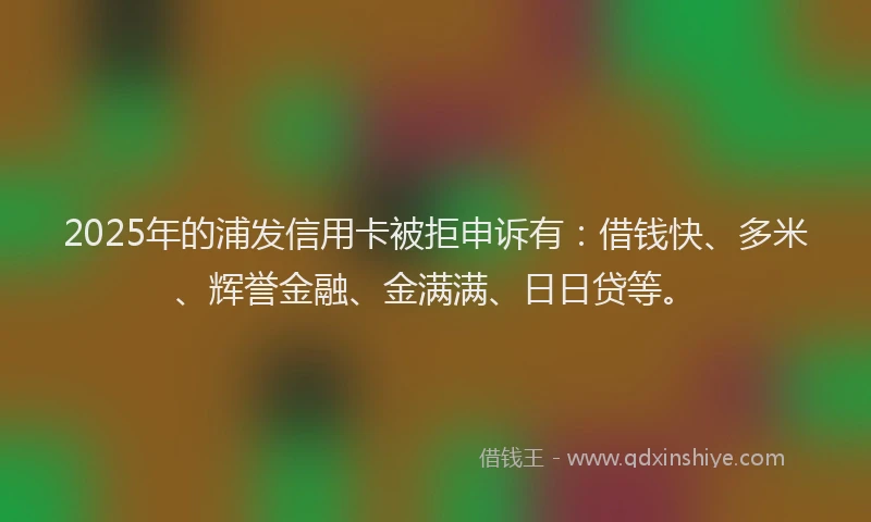 2025年的浦发信用卡被拒申诉有：借钱快、多米、辉誉金融、金满满、日日贷等。
