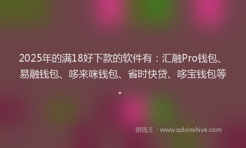 2025年的满18好下款的软件有：汇融Pro钱包、易融钱包、哆来咪钱包、省时快贷、哆宝钱包等。
