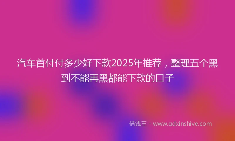汽车首付付多少好下款2025年推荐，整理五个黑到不能再黑都能下款的口子