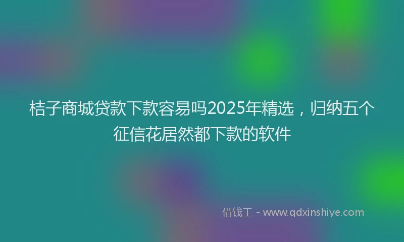 桔子商城贷款下款容易吗2025年精选，归纳五个征信花居然都下款的软件
