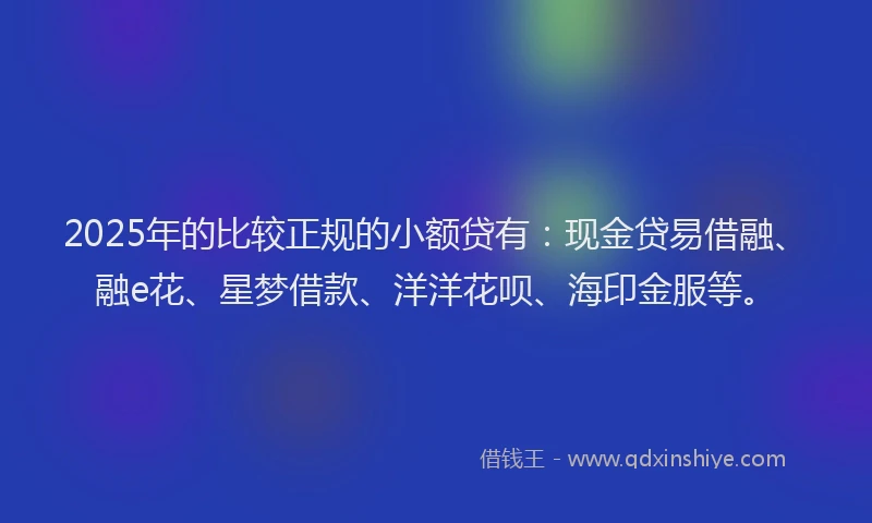 2025年的比较正规的小额贷有：现金贷易借融、融e花、星梦借款、洋洋花呗、海印金服等。