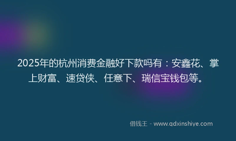 2025年的杭州消费金融好下款吗有：安鑫花、掌上财富、速贷侠、任意下、瑞信宝钱包等。