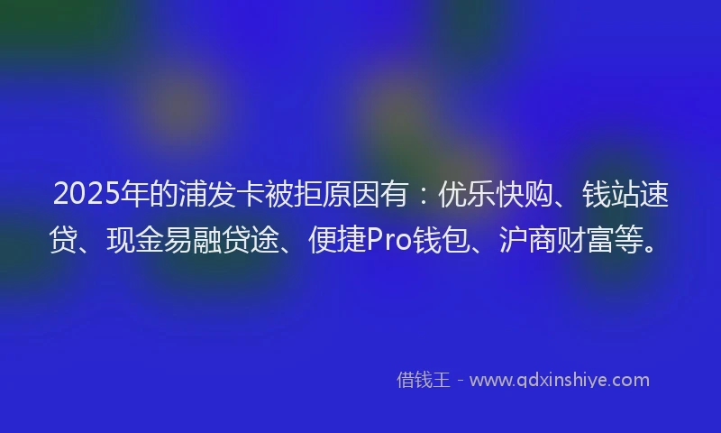 2025年的浦发卡被拒原因有：优乐快购、钱站速贷、现金易融贷途、便捷Pro钱包、沪商财富等。