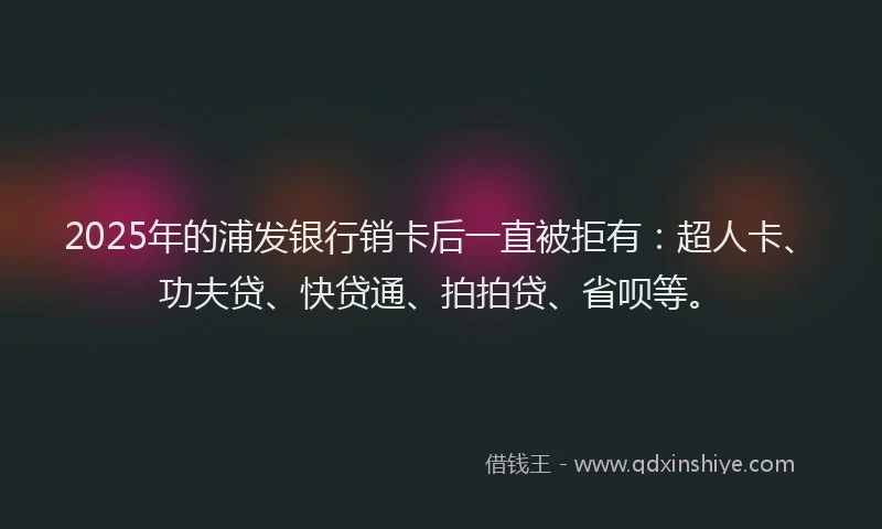 2025年的浦发银行销卡后一直被拒有：超人卡、功夫贷、快贷通、拍拍贷、省呗等。