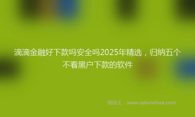 滴滴金融好下款吗安全吗2025年精选，归纳五个不看黑户下款的软件